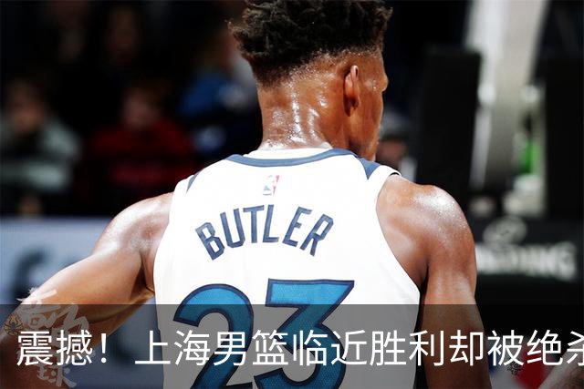 震撼！上海男篮临近胜利却被绝杀，遭对手逆转落败
